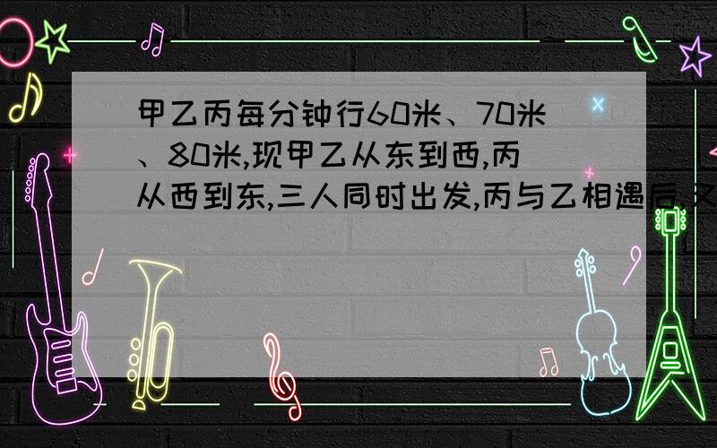 甲乙丙每分钟行60米、70米、80米,现甲乙从东到西,丙从西到东,三人同时出发,丙与乙相遇后,又过2分钟与甲相遇,东西两镇相距多少千米