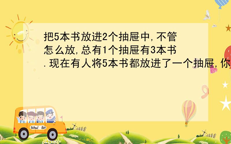 把5本书放进2个抽屉中,不管怎么放,总有1个抽屉有3本书.现在有人将5本书都放进了一个抽屉,你怎么解释这话