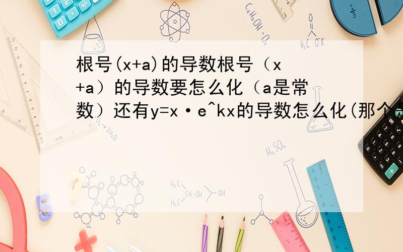 根号(x+a)的导数根号（x+a）的导数要怎么化（a是常数）还有y=x·e^kx的导数怎么化(那个是e的kx次方）我两个都不懂怎么化 能不能别直接说答案 说下化的过程 谢谢!