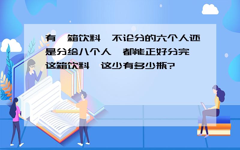 有一箱饮料,不论分的六个人还是分给八个人,都能正好分完,这箱饮料,这少有多少瓶?