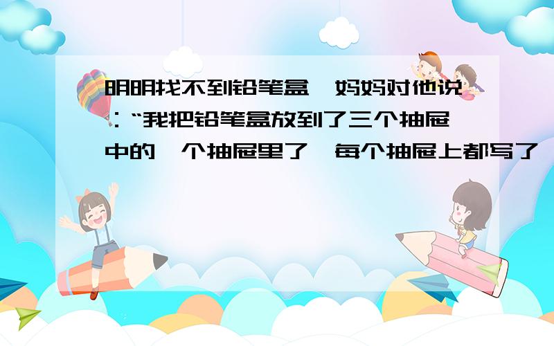 明明找不到铅笔盒,妈妈对他说：“我把铅笔盒放到了三个抽屉中的一个抽屉里了,每个抽屉上都写了一句话,不过,其中只有一句话是真的.”明明看到的三句话是：左边抽屉上写着：铅笔盒不