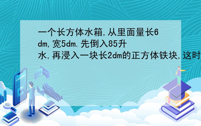 一个长方体水箱,从里面量长6dm,宽5dm.先倒入85升水,再浸入一块长2dm的正方体铁块,这时水面离箱囗1dm,这个水箱的高是多少分米?