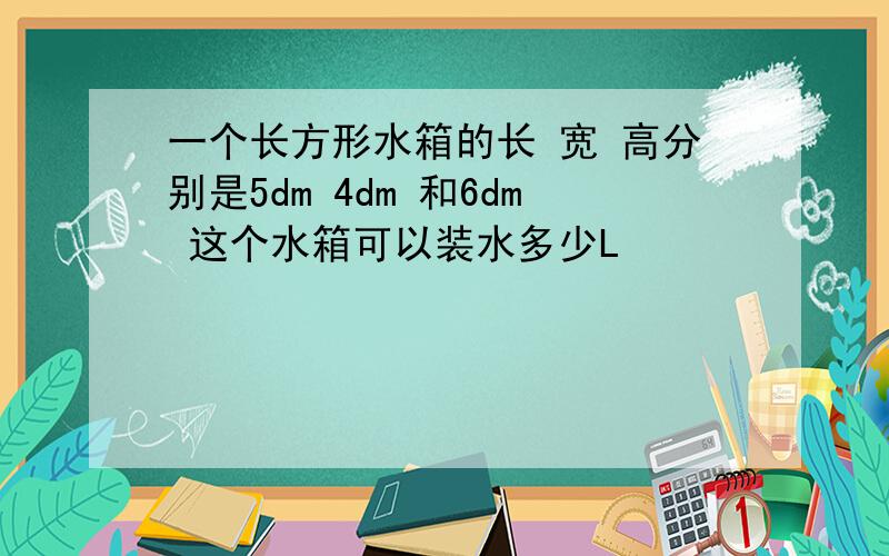 一个长方形水箱的长 宽 高分别是5dm 4dm 和6dm 这个水箱可以装水多少L