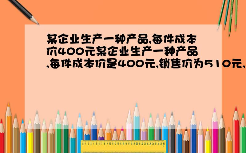 某企业生产一种产品,每件成本价400元某企业生产一种产品,每件成本价是400元,销售价为510元,今年共销售了a件,为了进一步扩大市场,该企业决定降低销售价和生产成本,预测该产品每件销售价