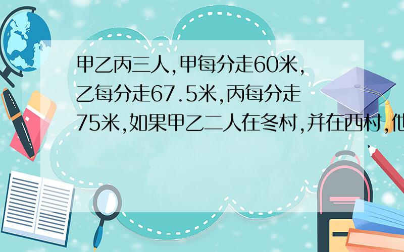 甲乙丙三人,甲每分走60米,乙每分走67.5米,丙每分走75米,如果甲乙二人在冬村,并在西村,他们3人同时由两村相向而行,丙遇到乙后,继续行走1分钟才遇到甲.东西村相距多少米?