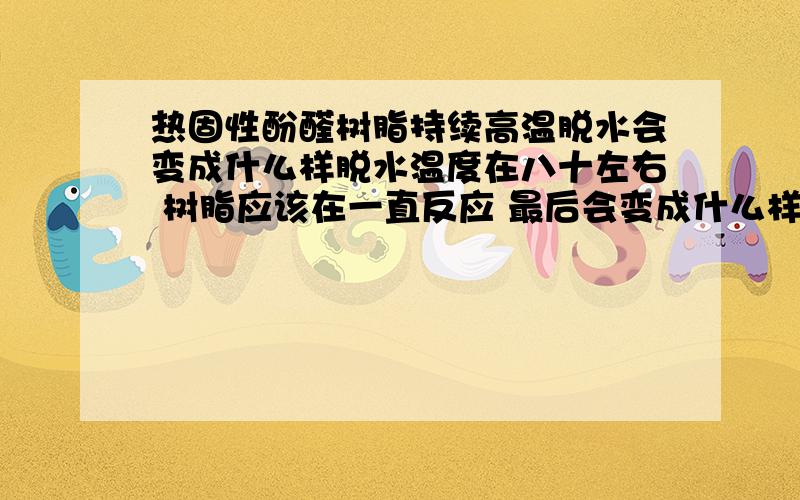 热固性酚醛树脂持续高温脱水会变成什么样脱水温度在八十左右 树脂应该在一直反应 最后会变成什么样