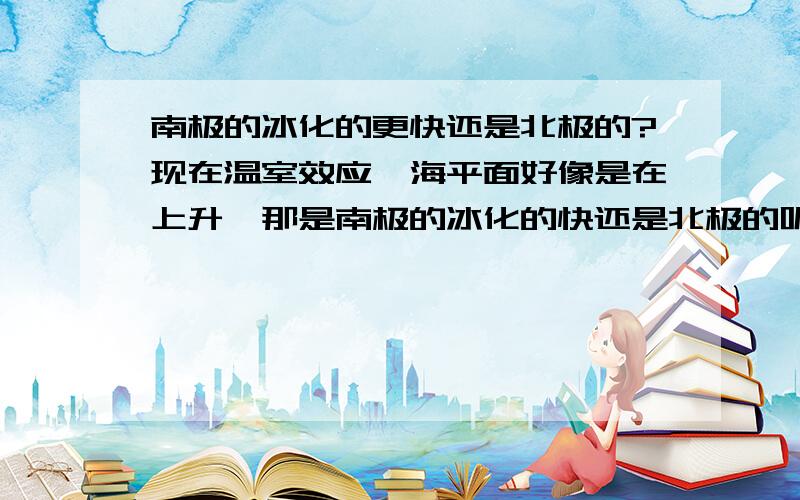 南极的冰化的更快还是北极的?现在温室效应,海平面好像是在上升,那是南极的冰化的快还是北极的呢,或者是没有区别,两边一样.