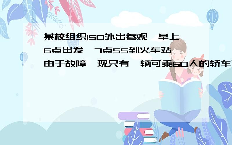 某校组织150外出参观,早上6点出发,7点55到火车站,由于故障,现只有一辆可乘60人的轿车可以使用,已知车速为每小时36千米,学校与车站相距21千米,故必须乘车与步行同时进行,步行的速度是每小