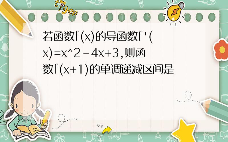 若函数f(x)的导函数f'(x)=x^2-4x+3,则函数f(x+1)的单调递减区间是