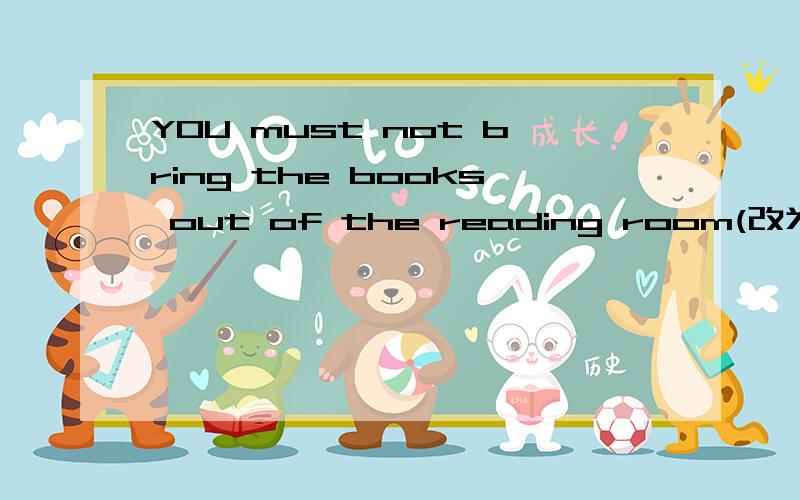 YOU must not bring the books out of the reading room(改为同义句）_____ _____the books out of thereading room.