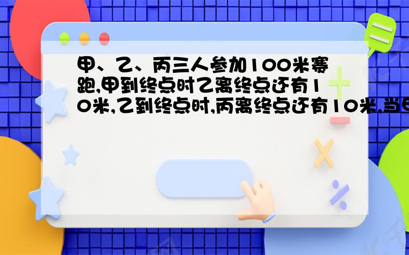 甲、乙、丙三人参加100米赛跑,甲到终点时乙离终点还有10米,乙到终点时,丙离终点还有10米,当甲到终点时,丙离终点还有多少米?