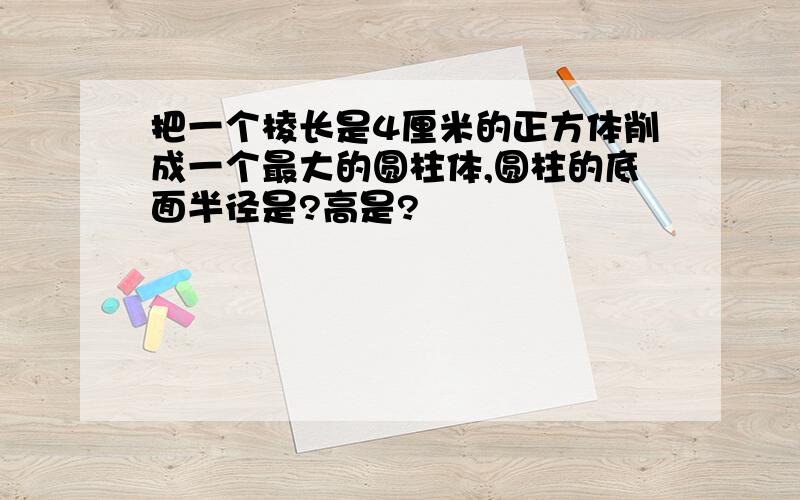 把一个棱长是4厘米的正方体削成一个最大的圆柱体,圆柱的底面半径是?高是?