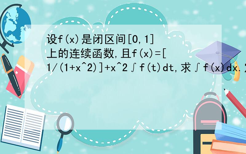 设f(x)是闭区间[0,1]上的连续函数,且f(x)=[1/(1+x^2)]+x^2∫f(t)dt,求∫f(x)dx.定积分上限1,下限0.