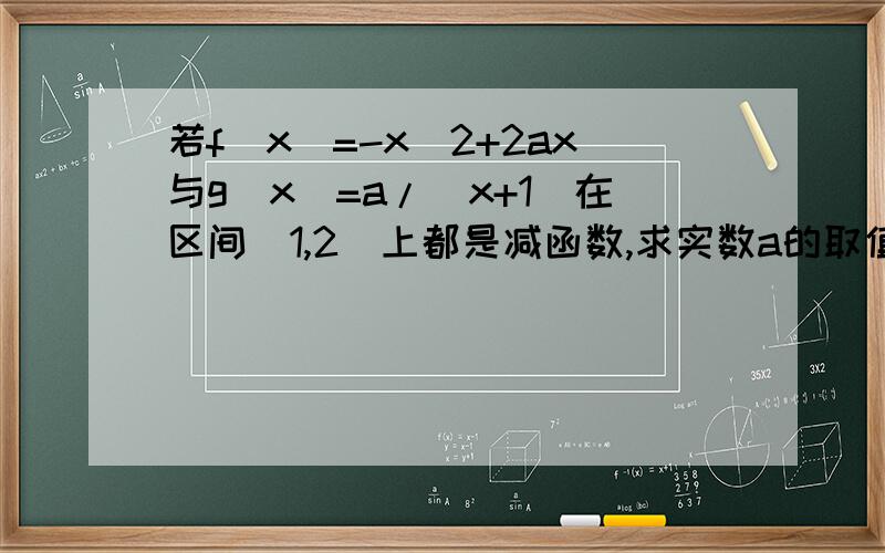 若f(x)=-x^2+2ax与g(x)=a/(x+1)在区间[1,2]上都是减函数,求实数a的取值范围 用导数的方法回答若f(x)=-x^2+2ax与g(x)=a/(x+1)在区间[1,2]上都是减函数,求实数a的取值范围