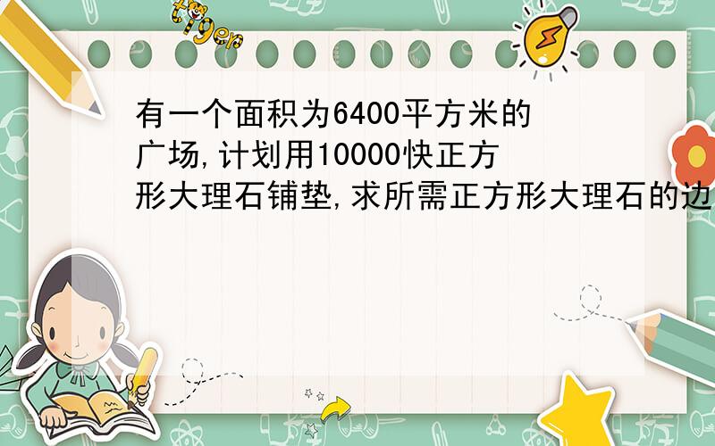 有一个面积为6400平方米的广场,计划用10000快正方形大理石铺垫,求所需正方形大理石的边长是多少厘米