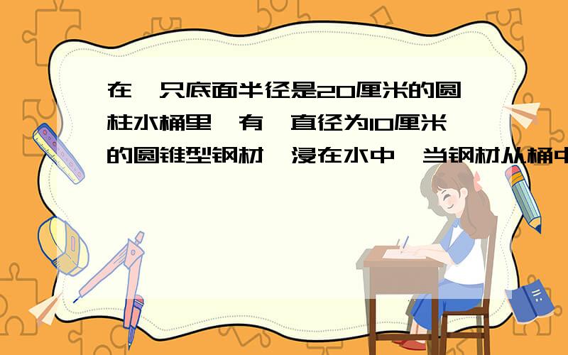 在一只底面半径是20厘米的圆柱水桶里,有一直径为10厘米的圆锥型钢材,浸在水中,当钢材从桶中取出后,桶里桶里的水下降了3厘米,求圆锥型钢材的高是多少?