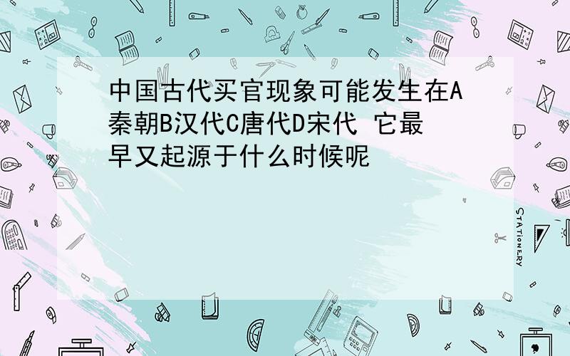 中国古代买官现象可能发生在A秦朝B汉代C唐代D宋代 它最早又起源于什么时候呢