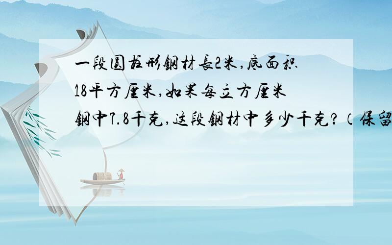 一段圆柱形钢材长2米,底面积18平方厘米,如果每立方厘米钢中7.8千克,这段钢材中多少千克?（保留整千克数）做钢材只能多,不能少哈