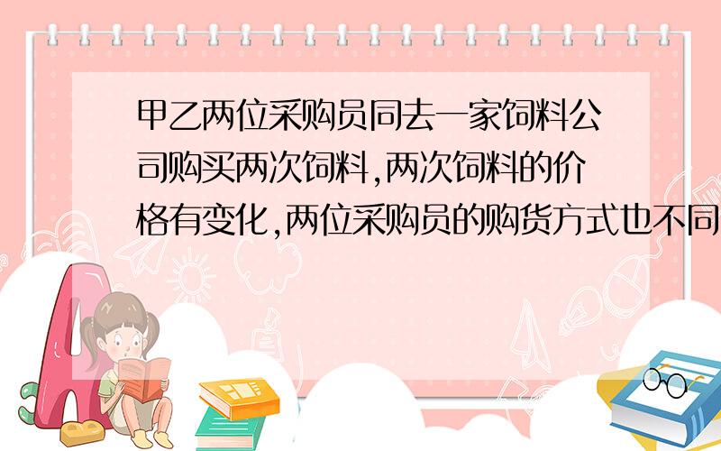 甲乙两位采购员同去一家饲料公司购买两次饲料,两次饲料的价格有变化,两位采购员的购货方式也不同,其中,甲每次买1000kg,乙每次用去800元,而不管购买多少饲料.① 甲,乙所购饲料的平均单价