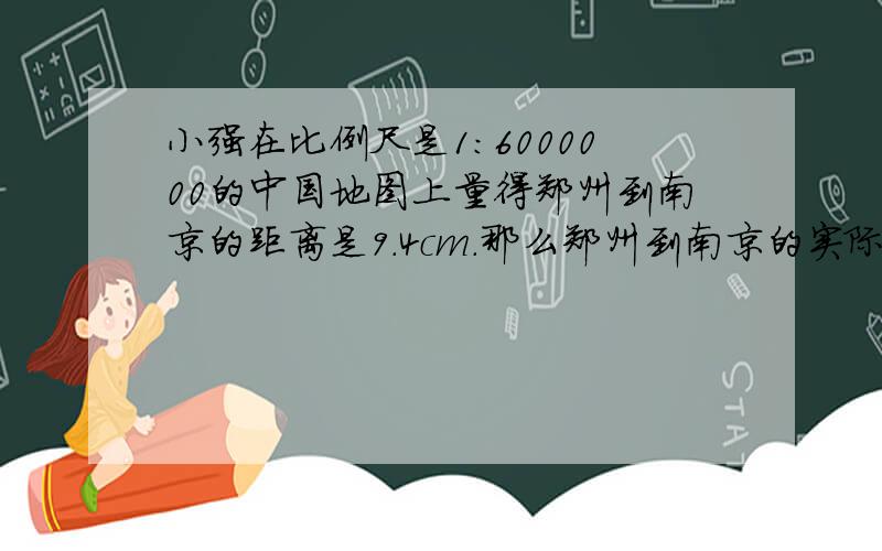 小强在比例尺是1：6000000的中国地图上量得郑州到南京的距离是9.4cm.那么郑州到南京的实际距离是多少千米