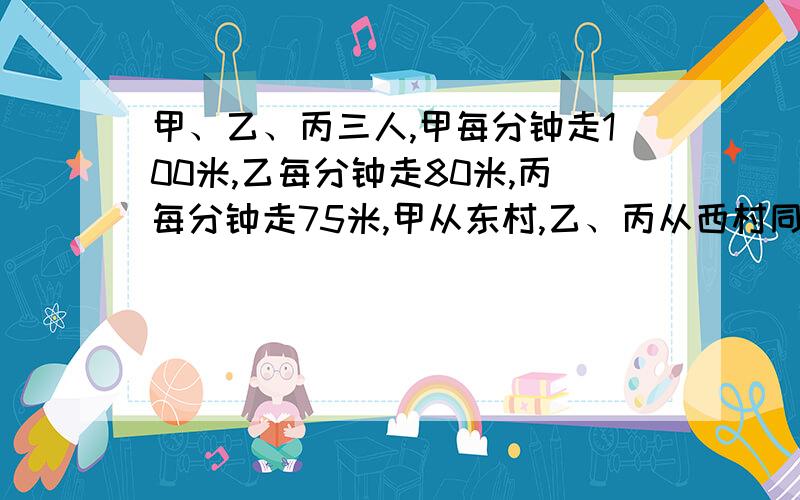 甲、乙、丙三人,甲每分钟走100米,乙每分钟走80米,丙每分钟走75米,甲从东村,乙、丙从西村同时出发相向