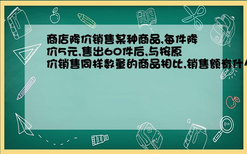 商店降价销售某种商品,每件降价5元,售出60件后,与按原价销售同样数量的商品相比,销售额有什么变化?【请附解题思路与过程,万分感谢(ω`)】