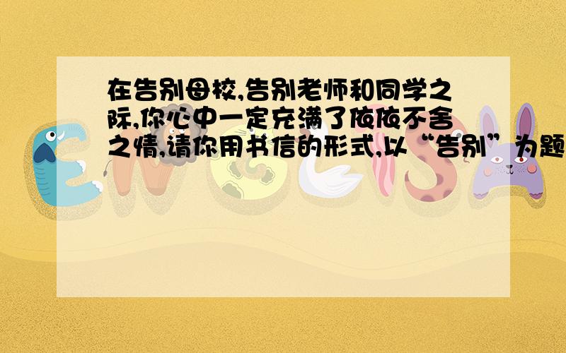 在告别母校,告别老师和同学之际,你心中一定充满了依依不舍之情,请你用书信的形式,以“告别”为题,续上.写一篇作文.我想写同学.