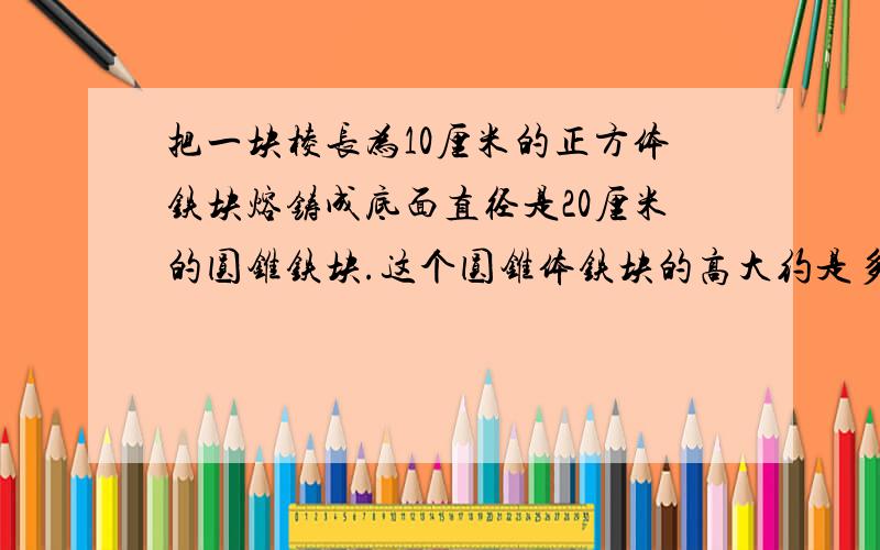 把一块棱长为10厘米的正方体铁块熔铸成底面直径是20厘米的圆锥铁块.这个圆锥体铁块的高大约是多少厘米?