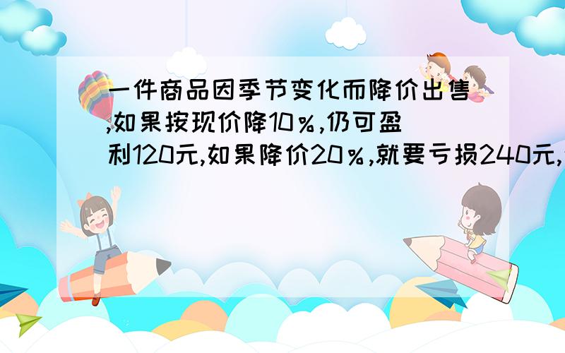 一件商品因季节变化而降价出售,如果按现价降10％,仍可盈利120元,如果降价20％,就要亏损240元,这件商品的进价是多少?