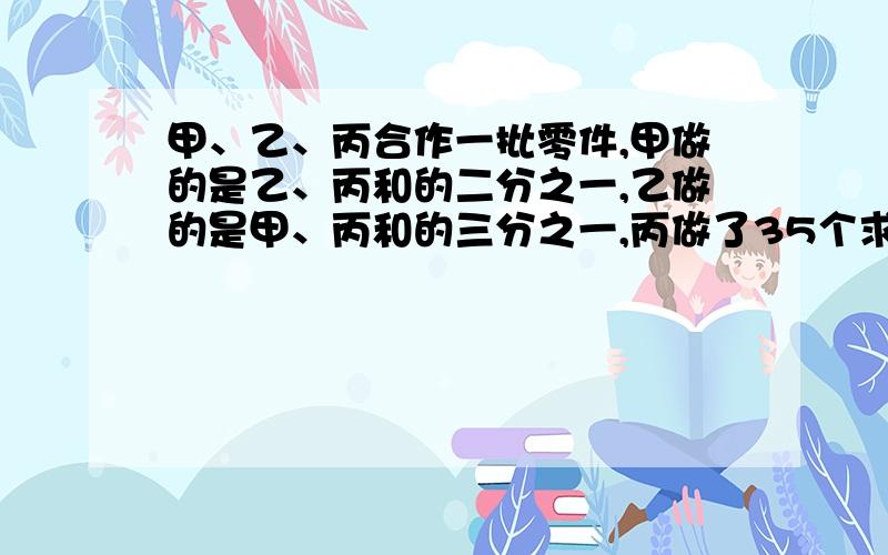 甲、乙、丙合作一批零件,甲做的是乙、丙和的二分之一,乙做的是甲、丙和的三分之一,丙做了35个求共多少个零件