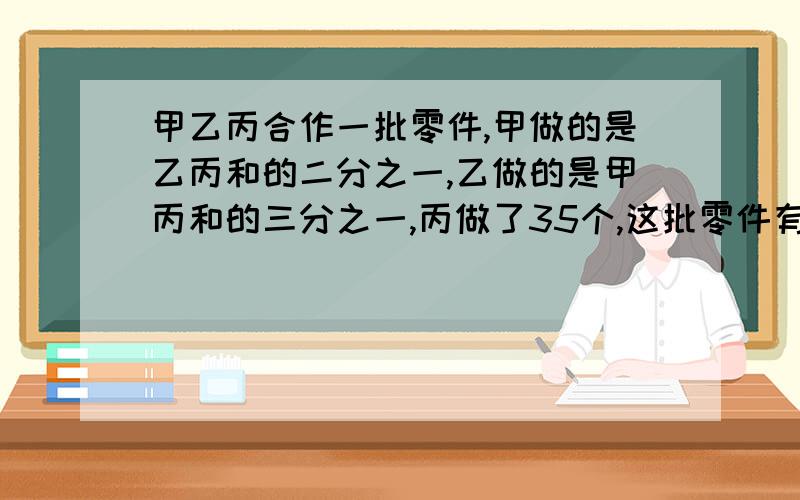 甲乙丙合作一批零件,甲做的是乙丙和的二分之一,乙做的是甲丙和的三分之一,丙做了35个,这批零件有几个