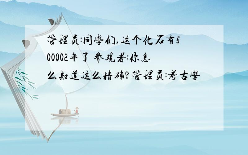 管理员:同学们,这个化石有500002年了 参观者:你怎么知道这么精确?管理员:考古学