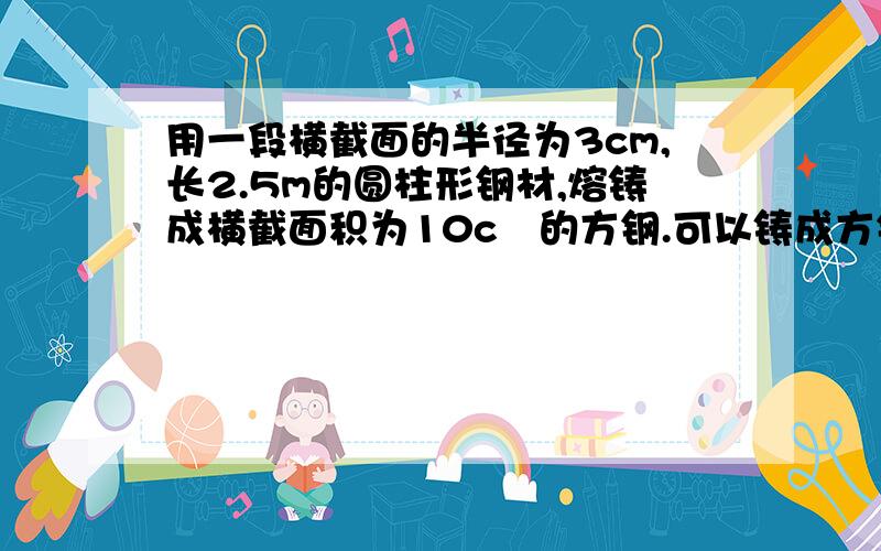 用一段横截面的半径为3cm,长2.5m的圆柱形钢材,熔铸成横截面积为10c㎡的方钢.可以铸成方钢多少米?【结果保留整数】  大哥大姐帮帮忙嘛.这作业啊.