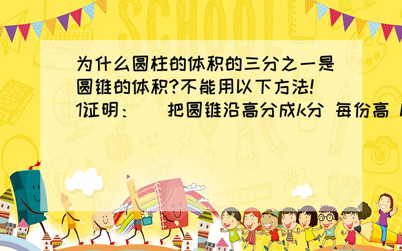 为什么圆柱的体积的三分之一是圆锥的体积?不能用以下方法!1证明：   把圆锥沿高分成k分 每份高 h/k,   第 n份半径：n*r/k   第 n份底面积：pi*n^2*r^2/k^2 小朋友不要写   第 n份体积：pi*h*n^2*r^2/k^3