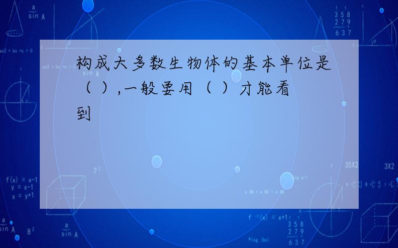 构成大多数生物体的基本单位是（ ）,一般要用（ ）才能看到