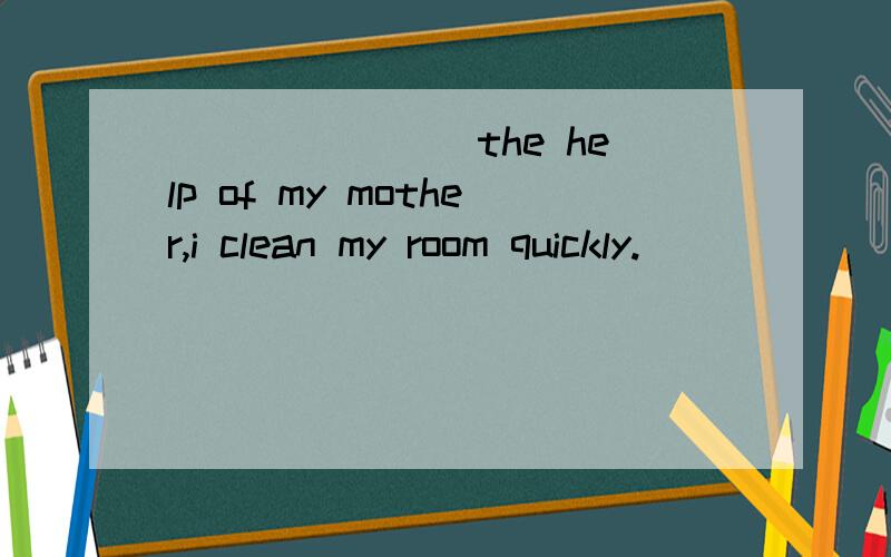 _______ the help of my mother,i clean my room quickly.