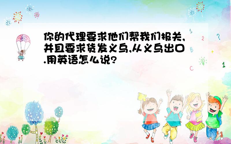 你的代理要求他们帮我们报关,并且要求货发义乌,从义乌出口.用英语怎么说?