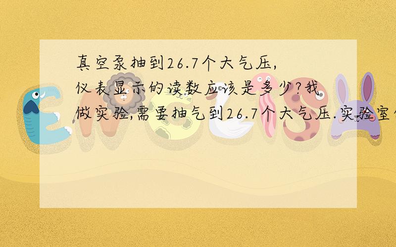 真空泵抽到26.7个大气压,仪表显示的读数应该是多少?我做实验,需要抽气到26.7个大气压.实验室的真空泵的仪表读数为0至负0.1MPa（0~-0.1MPa）,那么如果按照我的实验要求抽空气的话,真空泵的读