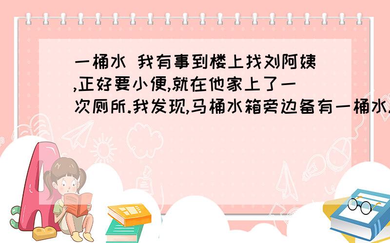 一桶水 我有事到楼上找刘阿姨,正好要小便,就在他家上了一次厕所.我发现,马桶水箱旁边备有一桶水.我猜想,这肯定是一桶洗过菜或衣服的水,刘阿姨舍不得倒掉,留下来冲厕所用.她真够节约的