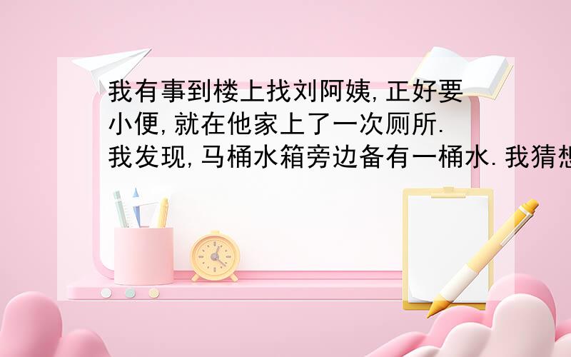 我有事到楼上找刘阿姨,正好要小便,就在他家上了一次厕所.我发现,马桶水箱旁边备有一桶水.我猜想,这肯定是一桶洗过菜或衣服的水,刘阿姨舍不得倒掉,留下来冲厕所用.她真够节约的,我知道