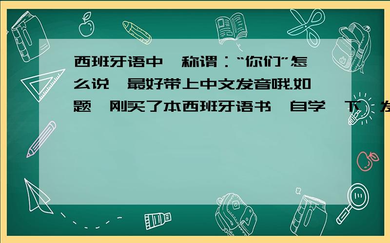 西班牙语中,称谓：“你们”怎么说,最好带上中文发音哦.如题,刚买了本西班牙语书,自学一下,发现称谓里面没有“你们”这个词.求解,“你们”咋说.最好配上中文发音哦.他们（ellos）,她们（