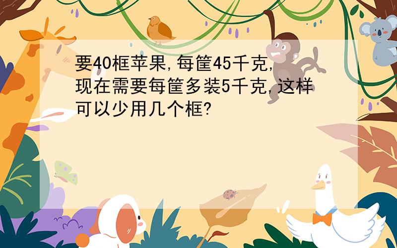 要40框苹果,每筐45千克,现在需要每筐多装5千克,这样可以少用几个框?