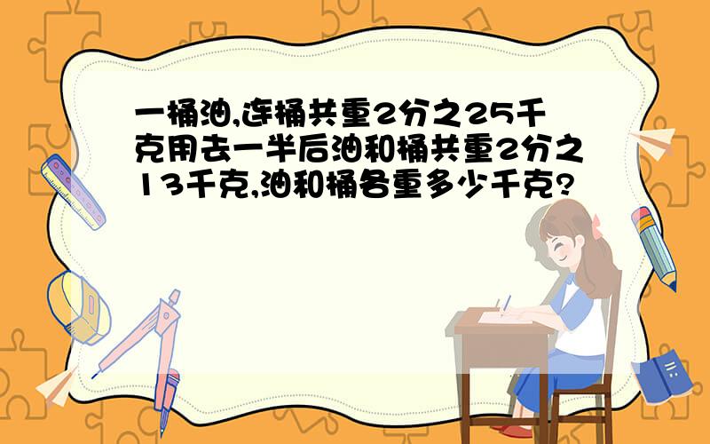 一桶油,连桶共重2分之25千克用去一半后油和桶共重2分之13千克,油和桶各重多少千克?