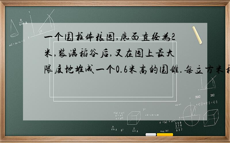 一个圆柱体粮囤,底面直径为2米,装满稻谷后,又在囤上最大限度地堆成一个0.6米高的圆锥.每立方米稻谷重640千克,稻谷得出米率是70%,这囤稻谷一共可碾米多少千克?（得数保留整数）