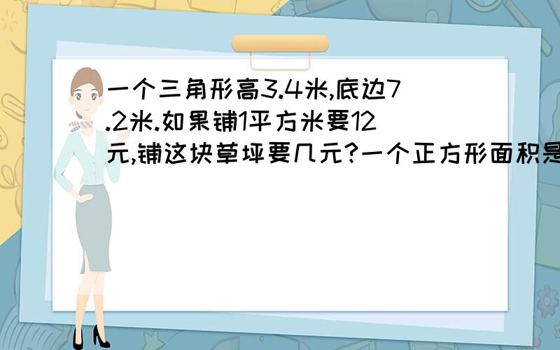 一个三角形高3.4米,底边7.2米.如果铺1平方米要12元,铺这块草坪要几元?一个正方形面积是81平方米,里面有一个最大的圆,正方形减掉圆后还剩几平方米?急用啊