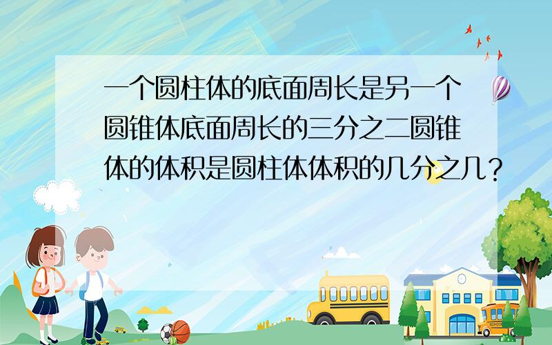 一个圆柱体的底面周长是另一个圆锥体底面周长的三分之二圆锥体的体积是圆柱体体积的几分之几？