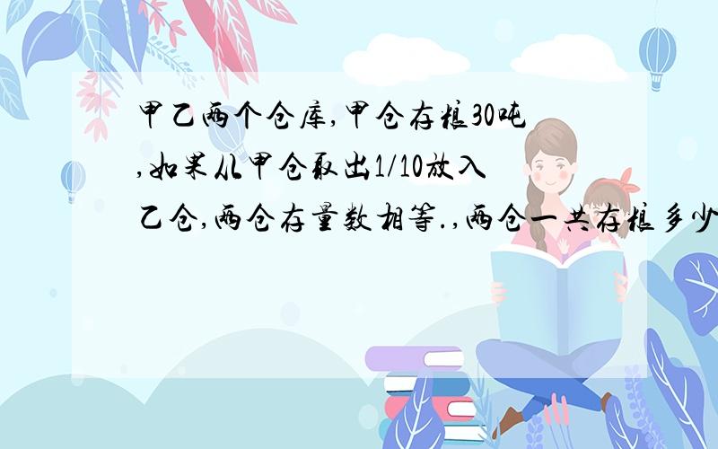 甲乙两个仓库,甲仓存粮30吨,如果从甲仓取出1/10放入乙仓,两仓存量数相等.,两仓一共存粮多少吨.