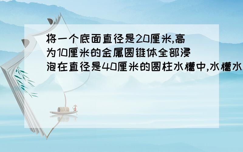 将一个底面直径是20厘米,高为10厘米的金属圆锥体全部浸泡在直径是40厘米的圆柱水槽中,水槽水面会升高多少厘米?