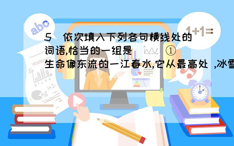 5．依次填入下列各句横线处的词语,恰当的一组是 ( )①生命像东流的一江春水,它从最高处 ,冰雪是它的前身.②在宇宙事件的 中从来没有一个起点吗?这是科学家们一直在思考的问题.③科技的