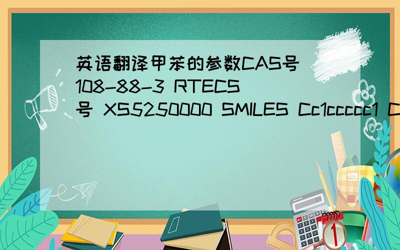 英语翻译甲苯的参数CAS号 108-88-3 RTECS号 XS5250000 SMILES Cc1ccccc1 C7H8 (C6H5CH3) 摩尔质量 92.14 g mol 外观 清澈的无色液体 密度 0.8669 g/ml（l） 熔点 −93 ℃ 沸点 110.6 ℃ 在水中的溶解度 0.053 g/100 mL (